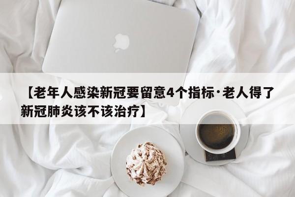 【老年人感染新冠要留意4个指标·老人得了新冠肺炎该不该治疗】