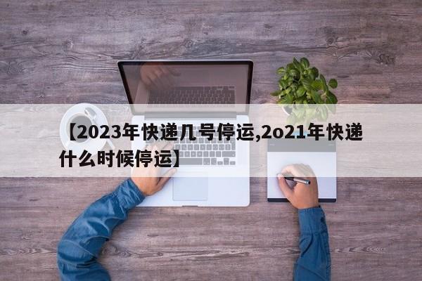 【2023年快递几号停运,2o21年快递什么时候停运】