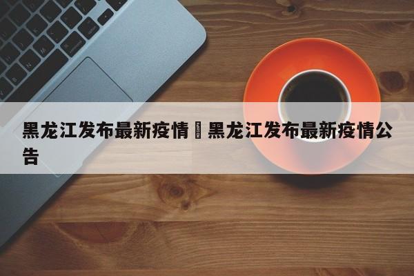 黑龙江发布最新疫情›黑龙江发布最新疫情公告
