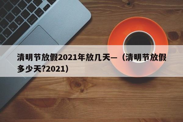 清明节放假2021年放几天—(清明节放假多少天?2021)