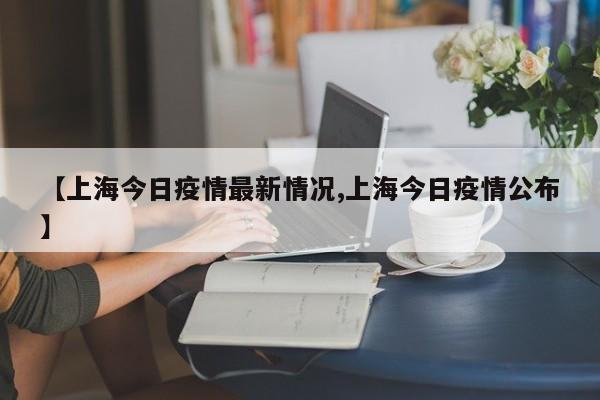 【上海今日疫情最新情况,上海今日疫情公布】