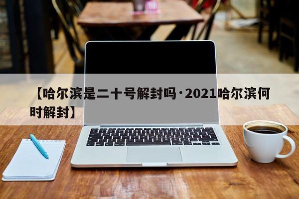 【哈尔滨是二十号解封吗·2021哈尔滨何时解封】