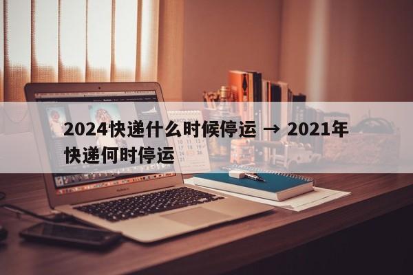 2024快递什么时候停运 → 2021年快递何时停运