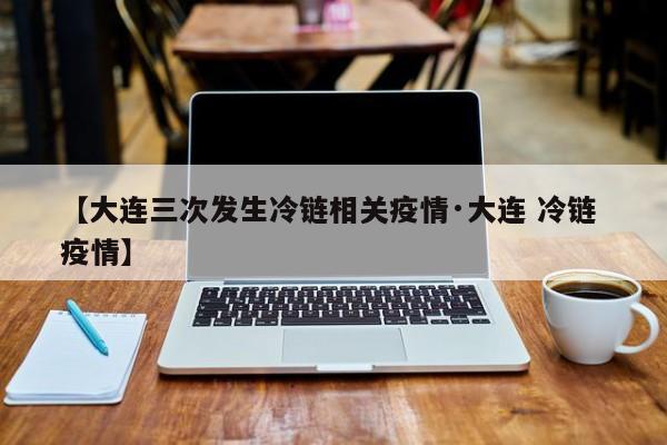 【大连三次发生冷链相关疫情·大连 冷链 疫情】