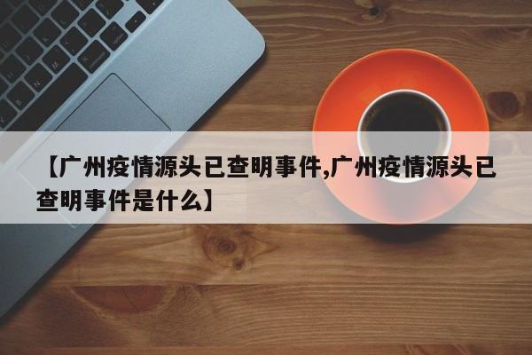 【广州疫情源头已查明事件,广州疫情源头已查明事件是什么】