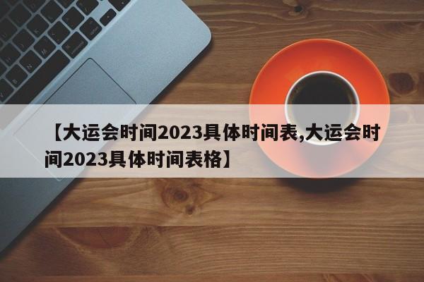【大运会时间2023具体时间表,大运会时间2023具体时间表格】