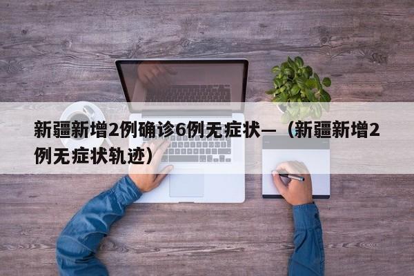 新疆新增2例确诊6例无症状—(新疆新增2例无症状轨迹)