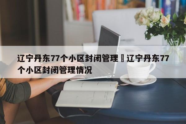 辽宁丹东77个小区封闭管理›辽宁丹东77个小区封闭管理情况