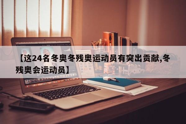 【这24名冬奥冬残奥运动员有突出贡献,冬残奥会运动员】