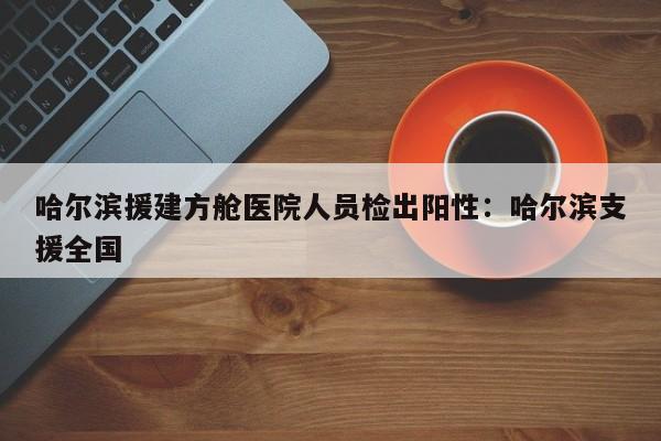 哈尔滨援建方舱医院人员检出阳性:哈尔滨支援全国