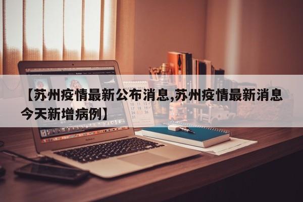 【苏州疫情最新公布消息,苏州疫情最新消息今天新增病例】