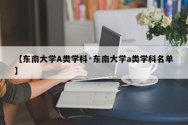 【东南大学A类学科·东南大学a类学科名单】