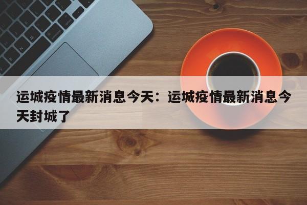 运城疫情最新消息今天:运城疫情最新消息今天封城了