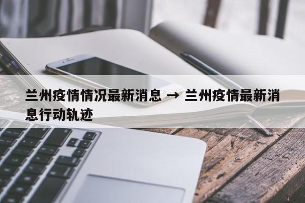 兰州疫情情况最新消息 → 兰州疫情最新消息行动轨迹