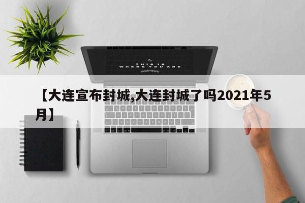 【大连宣布封城,大连封城了吗2021年5月】