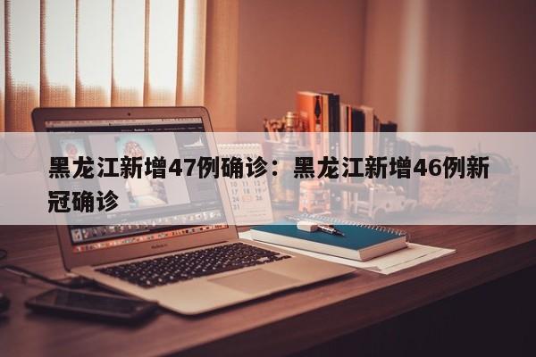 黑龙江新增47例确诊:黑龙江新增46例新冠确诊